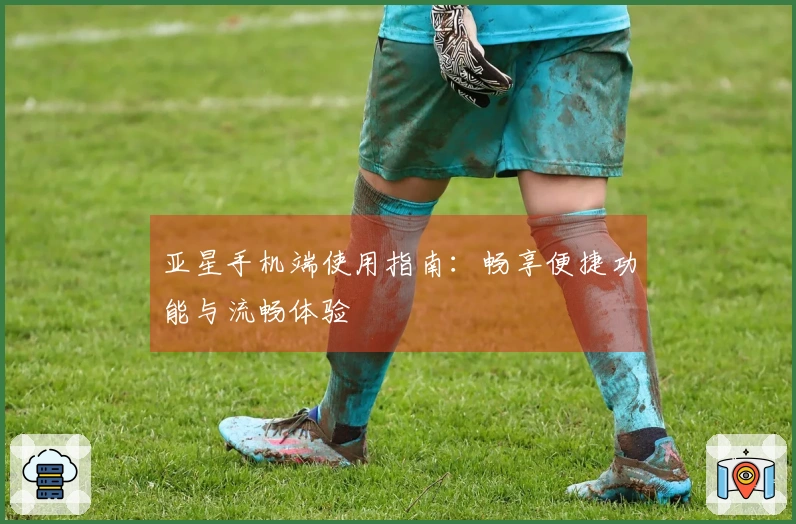 亚星手机端使用指南：畅享便捷功能与流畅体验