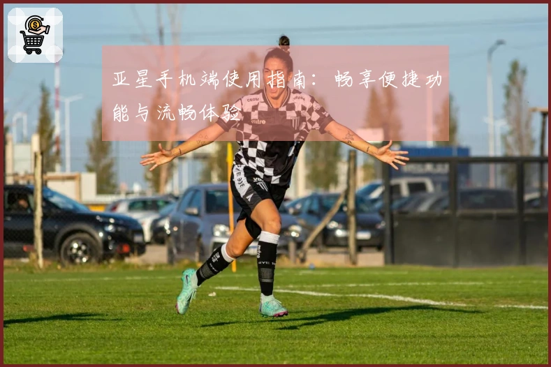 亚星手机端使用指南：畅享便捷功能与流畅体验