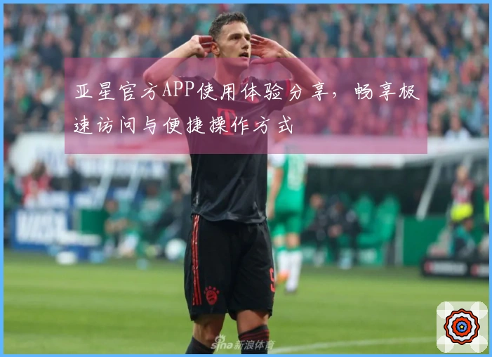 亚星官方APP使用体验分享,畅享极速访问与便捷操作方式