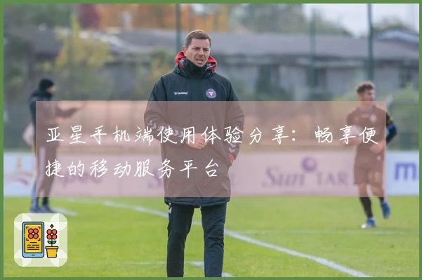 亚星手机端使用体验分享：畅享便捷的移动服务平台