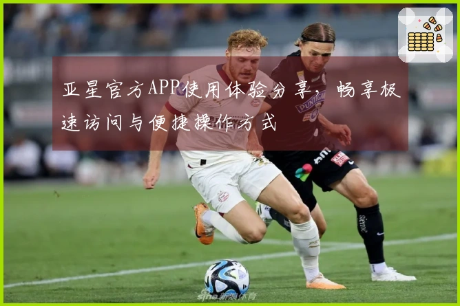 亚星官方APP使用体验分享，畅享极速访问与便捷操作方式