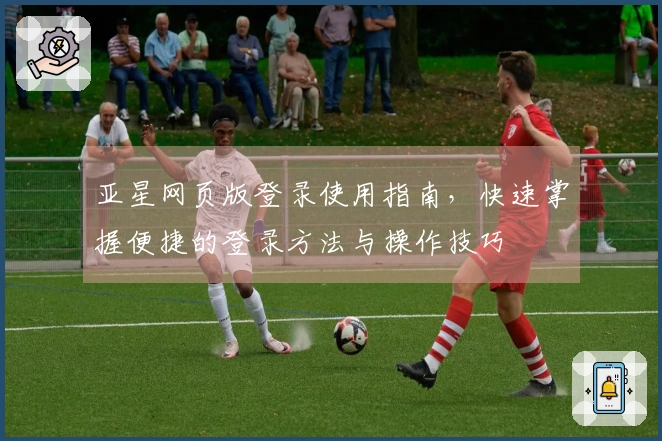 亚星网页版登录使用指南，快速掌握便捷的登录方法与操作技巧